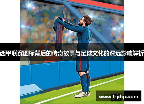 西甲联赛图标背后的传奇故事与足球文化的深远影响解析